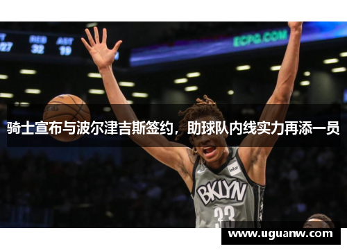 骑士宣布与波尔津吉斯签约，助球队内线实力再添一员
