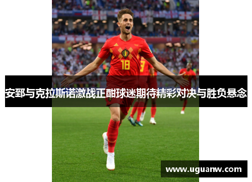 安郅与克拉斯诺激战正酣球迷期待精彩对决与胜负悬念