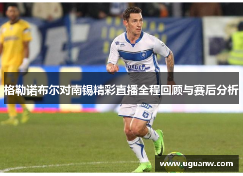 格勒诺布尔对南锡精彩直播全程回顾与赛后分析