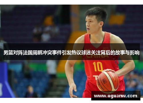 男篮对阵法国周鹏冲突事件引发热议球迷关注背后的故事与影响