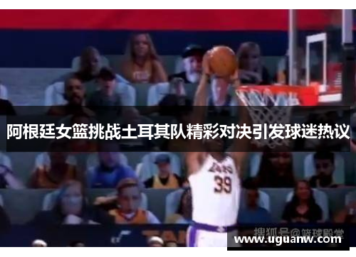 阿根廷女篮挑战土耳其队精彩对决引发球迷热议